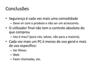ConclusõesSegurança é cada vez mais uma comodidadeDeve vir com o produto e não ser um acrescento.O utilizador final não tem o controlo absoluto do que comprouIsto é mau? (para nós, talvez, não para a maioria).Cada vez mais um PC é menos de uso geral e mais de uso específico:Ver filmesWebFazer chamadas, etc.