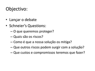 Objectivo:Lançar o debateSchneier’sQuestions:O que queremos proteger?Quais são os riscos?Como é que a nossa solução os mitiga?Que outros riscos podem surgir com a solução?Que custos e compromissos teremos que fazer?