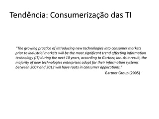Tendência: Consumerização das TI"The growing practice of introducing new technologies into consumer markets prior to industrial markets will be the most significant trend affecting information technology (IT) during the next 10 years, according to Gartner, Inc. As a result, the majority of new technologies enterprises adopt for their information systems between 2007 and 2012 will have roots in consumer applications." 					Gartner Group (2005)
