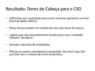 Resultado: Dores de Cabeça para o CSOUSB drives com capacidade para correr sistemas operativos ou levar bases de dados inteiras;Placas 3G que podem ser trazidas de casa num bolso do casaco;Laptops que são constantemente levados para casa e instalado software “duvidoso”;Elevados requisitos de mobilidade;iPhones ou outros smartphones (comprados “por fora”) que têm que falar com o sistema de email corporativo.