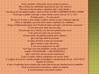 Nosso caminho é feito pelos nossos próprios passos...
Mas a beleza da caminhada depende dos que vão conosco!
Para que assim possamos caminhar mais e mais juntos...
Em busca de um mundo melhor, cheio de PAZ, SAÚDE, COMPREENSÃO E AMOR.
O ano que se finda e tão logo o outro inicia e neste ciclo de “ir” e “vir”
O tempo passa ... E como passa!
Os anos se esvaem e nem sempre estamos atentos ao que realmente importa.
Deixe a vida fluir e perceba entre tantas exigências do cotidiano...
O que é indispensável para você! Ponha de lado o passado e até mesmo o presente!
E crie uma nova vida, um novo dia...
Um ano que ora se inicia, crie um novo quadro para você!
Crie, parte por parte em sua mente...
Até que tenha um quadro perfeito para o futuro...
Que está logo além do presente.
E assim, dê inicio a uma nova jornada!
Que o levará a uma vida nova...
E aos novos progressos na vida
Você logo verá esta realidade e assim, encontrará
A maior FELICIDADE... e RECOMPENSA...
Que o ano novo renova nossas esperanças,
E que a estrela crística resplandeça em nossas vidas!
E o fulgor dos nossos corações unidos intensifique a manifestação de um ANO NOVO
Repleto de vitórias!
E que o resplendor dessa chama seja como toda tocha que ilumina nossos caminhos
Para a construção de um futuro, repleto de alegrias
E assim tenhamos um mundo melhor!

 