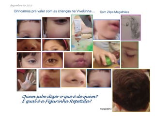 dezembro de 2013

Brincamos pra valer com as crianças na Vivekinha ...

Com Zilpa Magalhães

Quem sabe dizer o que é de quem?
E qual é a Figurinha Repetida?
março/2013

 
