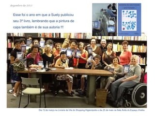 dezembro de 2013

Esse foi o ano em que a Suely publicou
seu 3º livro, lembrando que a pintura de
capa também é de sua autoria !!!

Dia 13 de março na Livraria da Vila do Shopping Higienópolis e dia 25 de maio na Sala Anita do Espaço Viveka.

 