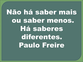 Não há saber mais
ou saber menos.
Há saberes
diferentes.
Paulo Freire
 