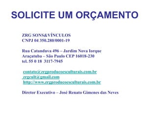 SOLICITE UM ORÇAMENTO
 ZRG SONS&VÍNCULOS
 CNPJ 04 350.280/0001-19

 Rua Catanduva 496 – Jardim Nova Iorque
 Araçatuba – São Paulo CEP 16018-230
 tel. 55 0 18 3117-7945

 contato@zrgproducoesculturais.com.br
 zrgcult@gmail.com
 http://www.zrgproducoesculturais.com.br

 Diretor Executivo – José Renato Gimenes das Neves
 