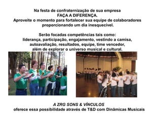 Na festa de confraternização de sua empresa
                      FAÇA A DIFERENÇA.
Aproveite o momento para fortalecer sua equipe de colaboradores
              proporcionando um dia inesquecível.

            Serão focadas competências tais como:
    liderança, participação, engajamento, vestindo a camisa,
        autoavaliação, resultados, equipe, time vencedor,
         além de explorar o universo musical e cultural.




                    A ZRG SONS & VÍNCULOS
oferece essa possibilidade através de T&D com Dinâmicas Musicais
 