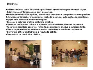 Objetivos:

•Utilizar a música como ferramenta para inserir ações de integração e realizações.
•Criar vínculos interpessoais e com a empresa.
•Fortalecer e solidificar equipes, trabalhando conceitos e competências nos quesitos
liderança, participação, engajamento, vestindo a camisa, auto-avaliação, resultados,
equipe, time vencedor e visão de negócio.
•Explorar a natureza criativa, cultural e artística.
•Construir um produto cultural e artístico, buscando fazer o melhor do melhor.
•Focar num resultado concreto, refinado, de qualidade, criativo e surpreendente.
•Conduzir para reflexões sobre o trabalho realizado e o ambiente corporativo.
•Gravar um CD ou um DVD com o resultado obtido.
•Concretizar os resultados obtidos.
 