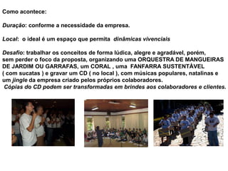 Como acontece:

Duração: conforme a necessidade da empresa.

Local: o ideal é um espaço que permita dinâmicas vivenciais

Desafio: trabalhar os conceitos de forma lúdica, alegre e agradável, porém,
sem perder o foco da proposta, organizando uma ORQUESTRA DE MANGUEIRAS
DE JARDIM OU GARRAFAS, um CORAL , uma FANFARRA SUSTENTÀVEL
( com sucatas ) e gravar um CD ( no local ), com músicas populares, natalinas e
um jingle da empresa criado pelos próprios colaboradores.
 Cópias do CD podem ser transformadas em brindes aos colaboradores e clientes.
 