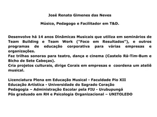 José Renato Gimenes das Neves

                Músico, Pedagogo e Facilitador em T&D.


Desenvolve há 14 anos Dinâmicas Musicais que utiliza em seminários de
Team Building e Team Work (“Foco em Resultados”), e outros
programas de educação corporativa para várias empresas e
organizações.
Faz trilhas sonoras para teatro, dança e cinema (Castelo Rá-Tim-Bum e
Bicho de Sete Cabeças).
Cria projetos culturais, dirige Corais em empresas e coordena um ateliê
musical.

Licenciatura Plena em Educação Musical - Faculdade Pio XII
Educação Artística - Universidade do Sagrado Coração
Pedagogia – Administração Escolar pela FIU - Urubupungá
Pós graduado em RH e Psicologia Organizacional – UNITOLEDO
 