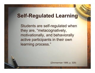 Self-Regulated Learning
 Students are self-regulated when
 they are, “metacognatively,
 motivationally, and behaviorally
 active participants in their own
 learning process.”



                 (Zimmerman 1989, p. 329)
 