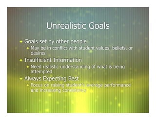 Unrealistic Goals
  Goals set by other people
     May be in conflict with student values, beliefs, or
      desires
  Insufficient Information
      Need realistic understanding of what is being
       attempted
  Always Expecting Best
      Focus on raising student’s average performance
       and increasing consistency
 