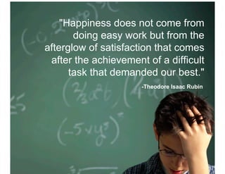 "Happiness does not come from
       doing easy work but from the
afterglow of satisfaction that comes
 after the achievement of a difficult
      task that demanded our best."
                      -Theodore Isaac Rubin
 