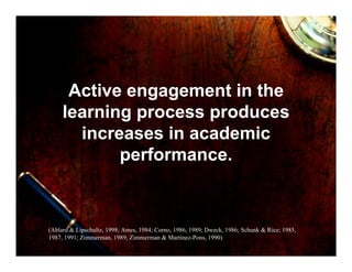 Active engagement in the
     learning process produces
       increases in academic
            performance.



(Ablard & Lipschultz, 1998; Ames, 1984; Corno, 1986, 1989; Dweck, 1986; Schunk & Rice; 1985,
1987, 1991; Zimmerman, 1989; Zimmerman & Martinez-Pons, 1990)
 