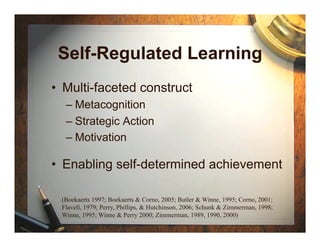Self-Regulated Learning
•  Multi-faceted construct
  –  Metacognition
  –  Strategic Action
  –  Motivation

•  Enabling self-determined achievement

 (Boekaerts 1997; Boekaerts & Corno, 2005; Butler & Winne, 1995; Corno, 2001;
 Flavell, 1979; Perry, Phillips, & Hutchinson, 2006; Schunk & Zimmerman, 1998;
 Winne, 1995; Winne & Perry 2000; Zimmerman, 1989, 1990, 2000)
 