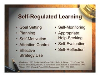Self-Regulated Learning
•    Goal Setting                             •  Self-Monitoring
•    Planning                                 •  Appropriate
•    Self-Motivation                             Help-Seeking
•    Attention Control                        •  Self-Evaluation
•    Effective                                •  Self-Reflection
     Strategy Use
     (Boekaerts 1997; Boekaerts & Corno, 2005; Butler & Winne, 1995; Corno, 2001;
     Flavell, 1979; Perry, Phillips, & Hutchinson, 2006; Schunk & Zimmerman, 1998;
     Winne, 1995; Winne & Perry 2000; Zimmerman, 1989, 1990, 2000)
 