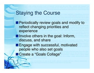 Staying the Course"
"  Periodically review goals and modify to
   reﬂect changing priorities and
   experience"
"  Involve others in the goal: Inform,
   discuss, and share"
"  Engage with successful, motivated
   people who also set goals"
"  Create a “Goals Collage”"
 
