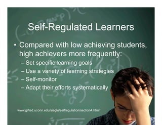 Self-Regulated Learners
•  Compared with low achieving students,
   high achievers more frequently:
   –  Set specific learning goals
   –  Use a variety of learning strategies
   –  Self-monitor
   –  Adapt their efforts systematically


 www.gifted.uconn.edu/siegle/selfregulation/section4.html
 