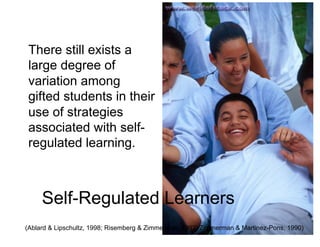 There still exists a
 large degree of
 variation among
 gifted students in their
 use of strategies
 associated with self-
 regulated learning.



     Self-Regulated Learners
(Ablard & Lipschultz, 1998; Risemberg & Zimmerman, 1992; Zimmerman & Martinez-Pons, 1990)
 