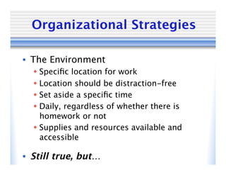 Organizational Strategies

•  The Environment
   Speciﬁc location for work
   Location should be distraction-free
   Set aside a speciﬁc time
   Daily, regardless of whether there is
    homework or not
   Supplies and resources available and
    accessible

•  Still true, but…
 