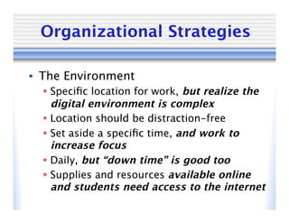 Organizational Strategies

•  The Environment
   Speciﬁc location for work, but realize the
    digital environment is complex
   Location should be distraction-free
   Set aside a speciﬁc time, and work to
    increase focus
   Daily, but “down time” is good too 
   Supplies and resources available online
    and students need access to the internet
 