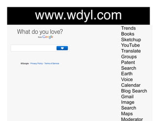 www.wdyl.com"
            Trends
            Books
            Sketchup
            YouTube
            Translate
            Groups
            Patent
            Search
            Earth
            Voice
            Calendar
            Blog Search
            Gmail
            Image
            Search
            Maps
            Moderator
 