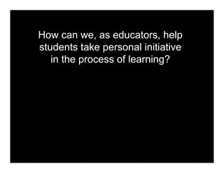 How can we, as educators, help
students take personal initiative
   in the process of learning?
 
