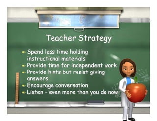 Teacher Strategy
  Spend  less time holding
   instructional materials
  Provide time for independent work
  Provide hints but resist giving
   answers
  Encourage conversation
  Listen – even more than you do now
 