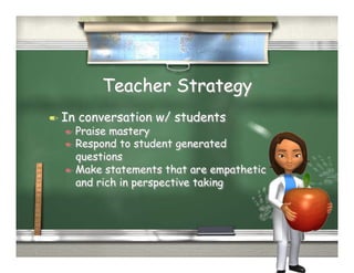 Teacher Strategy
  In   conversation w/ students
     Praise mastery
     Respond to student generated
      questions
     Make statements that are empathetic
      and rich in perspective taking
 