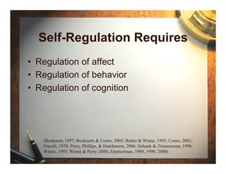Self-Regulation Requires
•  Regulation of affect
•  Regulation of behavior
•  Regulation of cognition




    (Boekaerts 1997; Boekaerts & Corno, 2005; Butler & Winne, 1995; Corno, 2001;
    Flavell, 1979; Perry, Phillips, & Hutchinson, 2006; Schunk & Zimmerman, 1998;
    Winne, 1995; Winne & Perry 2000; Zimmerman, 1989, 1990, 2000)
 