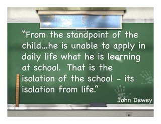 “From the standpoint of the
child…he is unable to apply in
daily life what he is learning
at school. That is the
isolation of the school - its
isolation from life.”
                       John Dewey
 