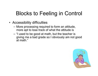 Blocks to Feeling in Control
•  Accessibility difficulties
   –  More processing required to form an attitude,
      more apt to lose track of what the attitude is
   –  “I used to be good at math, but the teacher is
      giving me a bad grade so I obviously am not good
      at math.”
 