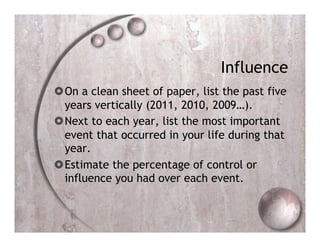 Influence
 On a clean sheet of paper, list the past five
  years vertically (2011, 2010, 2009…).
 Next to each year, list the most important
  event that occurred in your life during that
  year.
 Estimate the percentage of control or
  influence you had over each event.
 