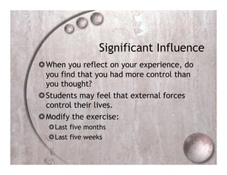 Significant Influence
 When you reflect on your experience, do
  you find that you had more control than
  you thought?
 Students may feel that external forces
  control their lives.
 Modify the exercise:
   Last five months
   Last five weeks
 