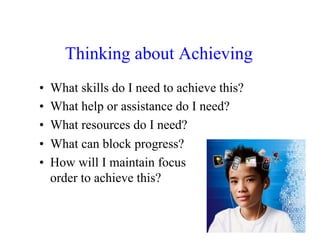 Thinking about Achieving
•    What skills do I need to achieve this?
•    What help or assistance do I need?
•    What resources do I need?
•    What can block progress?
•    How will I maintain focus              in
     order to achieve this?
 