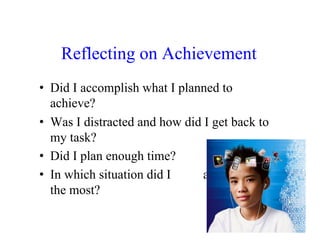 Reflecting on Achievement
•  Did I accomplish what I planned to
   achieve?
•  Was I distracted and how did I get back to
   my task?
•  Did I plan enough time?
•  In which situation did I     accomplish
   the most?
 