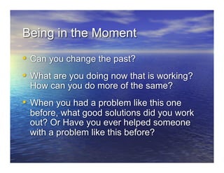 Being in the Moment
•  Can you change the past?
•  What are you doing now that is working?
 How can you do more of the same?
•  When you had a problem like this one
 before, what good solutions did you work
 out? Or Have you ever helped someone
 with a problem like this before?
 