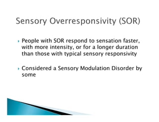     People with SOR respond to sensation faster,
     with more intensity, or for a longer duration
     than those with typical sensory responsivity

    Considered a Sensory Modulation Disorder by
     some
 