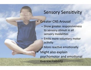 Sensory	
  Sensi5vity	
  
•  Greater	
  CNS	
  Arousal	
  
   –  Show	
  greater	
  responsiveness	
  
      to	
  sensory	
  s5muli	
  in	
  all	
  
      sensory	
  modali5es	
  
   –  Emits	
  more	
  voluntary	
  motor	
  
      ac5vity	
  
   –  More	
  reac5ve	
  emo5onally	
  
•  Might	
  also	
  explain	
  
   psychomotor	
  and	
  emo5onal	
  
   overexcitability	
  
 