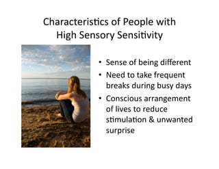 Characteris5cs	
  of	
  People	
  with	
  
  High	
  Sensory	
  Sensi5vity	
  

                 •  Sense	
  of	
  being	
  diﬀerent	
  
                 •  Need	
  to	
  take	
  frequent	
  
                    breaks	
  during	
  busy	
  days	
  
                 •  Conscious	
  arrangement	
  
                    of	
  lives	
  to	
  reduce	
  
                    s5mula5on	
  &	
  unwanted	
  
                    surprise	
  
 