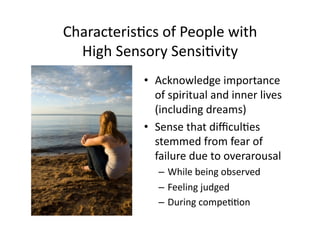 Characteris5cs	
  of	
  People	
  with	
  
  High	
  Sensory	
  Sensi5vity	
  
                 •  Acknowledge	
  importance	
  
                    of	
  spiritual	
  and	
  inner	
  lives	
  
                    (including	
  dreams)	
  
                 •  Sense	
  that	
  diﬃcul5es	
  
                    stemmed	
  from	
  fear	
  of	
  
                    failure	
  due	
  to	
  overarousal	
  
                     –  While	
  being	
  observed	
  
                     –  Feeling	
  judged	
  
                     –  During	
  compe55on	
  
 