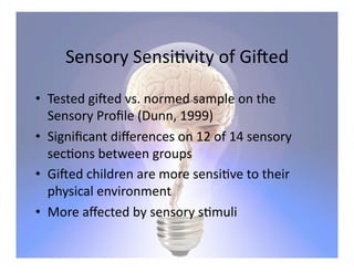 Sensory	
  Sensi5vity	
  of	
  Gi<ed	
  

•  Tested	
  gi<ed	
  vs.	
  normed	
  sample	
  on	
  the	
  
   Sensory	
  Proﬁle	
  (Dunn,	
  1999)	
  
•  Signiﬁcant	
  diﬀerences	
  on	
  12	
  of	
  14	
  sensory	
  
   sec5ons	
  between	
  groups	
  
•  Gi<ed	
  children	
  are	
  more	
  sensi5ve	
  to	
  their	
  
   physical	
  environment	
  
•  More	
  aﬀected	
  by	
  sensory	
  s5muli	
  	
  
 