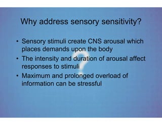 Why address sensory sensitivity?

•  Sensory stimuli create CNS arousal which
   places demands upon the body
•  The intensity and duration of arousal affect
   responses to stimuli
•  Maximum and prolonged overload of
   information can be stressful
 