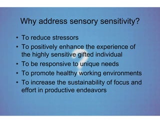 Why address sensory sensitivity?
•  To reduce stressors
•  To positively enhance the experience of
   the highly sensitive gifted individual
•  To be responsive to unique needs
•  To promote healthy working environments
•  To increase the sustainability of focus and
   effort in productive endeavors
 
