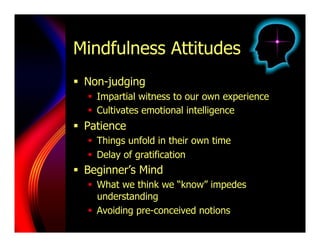 Mindfulness Attitudes
  Non-judging
     Impartial witness to our own experience
     Cultivates emotional intelligence
  Patience
     Things unfold in their own time
     Delay of gratification
  Beginner’s Mind
     What we think we “know” impedes
      understanding
     Avoiding pre-conceived notions
 