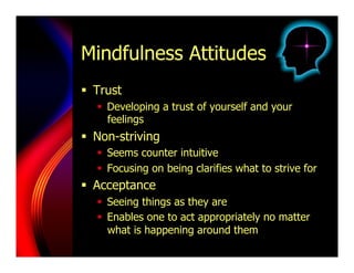 Mindfulness Attitudes
  Trust
     Developing a trust of yourself and your
      feelings
  Non-striving
     Seems counter intuitive
     Focusing on being clarifies what to strive for
  Acceptance
     Seeing things as they are
     Enables one to act appropriately no matter
      what is happening around them
 