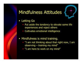 Mindfulness Attitudes
  Letting Go
     Put aside the tendency to elevate some life
      experiences and reject others
     Cultivates emotional intelligence


  Mindfulness is mind training.
     “I am not thinking about that right now, I am
      observing – training my mind”
     “I am here to work on my mind”
 