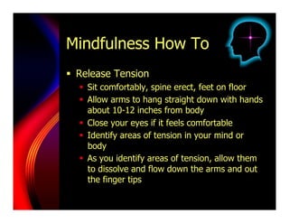 Mindfulness How To
  Release Tension
    Sit comfortably, spine erect, feet on floor
    Allow arms to hang straight down with hands
     about 10-12 inches from body
    Close your eyes if it feels comfortable
    Identify areas of tension in your mind or
     body
    As you identify areas of tension, allow them
     to dissolve and flow down the arms and out
     the finger tips
 