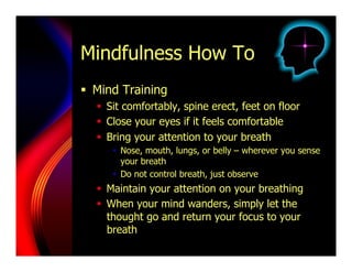 Mindfulness How To
  Mind Training
    Sit comfortably, spine erect, feet on floor
    Close your eyes if it feels comfortable
    Bring your attention to your breath
       Nose, mouth, lungs, or belly – wherever you sense
        your breath
       Do not control breath, just observe
    Maintain your attention on your breathing
    When your mind wanders, simply let the
     thought go and return your focus to your
     breath
 