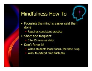 Mindfulness How To
  Focusing the mind is easier said than
   done
     Requires consistent practice
  Short and frequent
     5 to 15 minutes daily
  Don’t force it!
     When students loose focus, the time is up
     Work to extend time each day
 