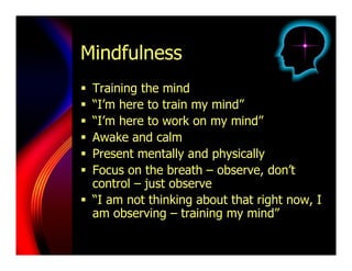 Mindfulness
  Training the mind
  “I’m here to train my mind”
  “I’m here to work on my mind”
  Awake and calm
  Present mentally and physically
  Focus on the breath – observe, don’t
   control – just observe
  “I am not thinking about that right now, I
   am observing – training my mind”
 